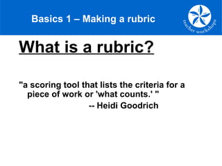Basics 1 – Making a rubric
What is a rubric?
"a scoring tool that lists the criteria for a
piece of work or 'what counts.' "
-- Heidi Goodrich
 