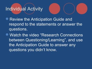 Individual Activity
Review the Anticipation Guide and
respond to the statements or answer the
questions.
Watch the video “Research Connections
between Questioning/Learning”, and use
the Anticipation Guide to answer any
questions you didn’t know.

 