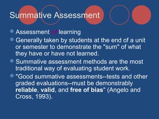 Summative Assessment
Assessment of learning
Generally taken by students at the end of a unit
or semester to demonstrate the "sum" of what
they have or have not learned.
Summative assessment methods are the most
traditional way of evaluating student work.
"Good summative assessments--tests and other
graded evaluations--must be demonstrably
reliable, valid, and free of bias" (Angelo and
Cross, 1993).

 
