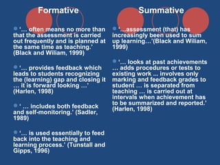 Formative

Summative

‘… often means no more than
that the assessment is carried
out frequently and is planned at
the same time as teaching.’
(Black and Wiliam, 1999)

‘…assessment (that) has
increasingly been used to sum
up learning…’(Black and Wiliam,
1999)

‘… provides feedback which
leads to students recognizing
the (learning) gap and closing it
… it is forward looking …’
(Harlen, 1998)
‘ … includes both feedback
and self-monitoring.’ (Sadler,
1989)
‘… is used essentially to feed
back into the teaching and
learning process.’ (Tunstall and
Gipps, 1996)

‘… looks at past achievements
… adds procedures or tests to
existing work ... involves only
marking and feedback grades to
student … is separated from
teaching … is carried out at
intervals when achievement has
to be summarized and reported.’
(Harlen, 1998)

 