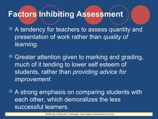 Factors Inhibiting Assessment
A tendency for teachers to assess quantity and
presentation of work rather than quality of
learning.
Greater attention given to marking and grading,
much of it tending to lower self esteem of
students, rather than providing advice for
improvement.
A strong emphasis on comparing students with
each other, which demoralizes the less
successful learners.

 