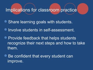 Implications for classroom practice
Share learning goals with students.
Involve students in self-assessment.
Provide feedback that helps students
recognize their next steps and how to take
them.
Be confident that every student can
improve.

 