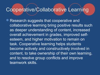 Cooperative/Collaborative Learning
Research suggests that cooperative and
collaborative learning bring positive results such
as deeper understanding of content, increased
overall achievement in grades, improved selfesteem, and higher motivation to remain on
task. Cooperative learning helps students
become actively and constructively involved in
content, to take ownership of their own learning,
and to resolve group conflicts and improve
teamwork skills.

 