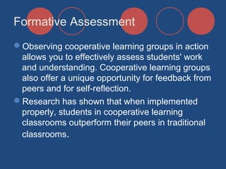 Formative Assessment
Observing cooperative learning groups in action
allows you to effectively assess students' work
and understanding. Cooperative learning groups
also offer a unique opportunity for feedback from
peers and for self-reflection.
Research has shown that when implemented
properly, students in cooperative learning
classrooms outperform their peers in traditional
classrooms.

 