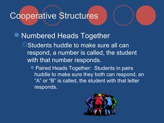 Cooperative Structures
Numbered Heads Together
Students huddle to make sure all can
respond, a number is called, the student
with that number responds.
Paired Heads Together: Students in pairs
huddle to make sure they both can respond, an
“A” or “B” is called, the student with that letter
responds.

 
