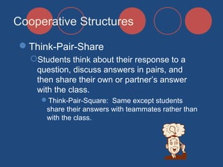 Cooperative Structures
Think-Pair-Share
Students think about their response to a
question, discuss answers in pairs, and
then share their own or partner’s answer
with the class.
Think-Pair-Square: Same except students
share their answers with teammates rather than
with the class.

 