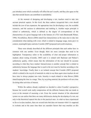 can introduce error which eventually will affect the test’s results, and they also agree on the
idea that outside factors can contribute to unreliability.
At the moment of designing and developing a test, teachers need to take into
account practical aspects. In this level, the three authors recognized that a test should
include the cost of test expansion, the appropriate time for developing a test, the available
resources, and the easiness to administrate and marking it. Another major principle is
related to authenticity, which is defined as the degree of correspondence of the
characteristics of a given language task to the features of a TLU task (Backman& Palmer,
1996). Nevertheless, Brown (2004) stated four characteristics as the main ones to take into
consideration when dealing with a test, which is related to language usage, items put it in
context, meaningful topics and also Coombe (2007) proposed real-world situations.
There were already described all the different principals that each author have in
common with one another. Even though, there are more concepts that need to be
highlighted. Transparency refers to the availability of clear and proper information to
students about testing (Coombe, 2007) and it is related with Backman and Palmer’s
authenticity quality, which means that the information of the test should be accurate
according to what they have studied. Interactiveness is another concept that is related to
authenticity because the language that is used in the text must be familiar according to the
students’ knowledge. Finally there is an isolated concept that Coombe (2007) proposed
which is related to the recycle of materials in order to use them again since teachers do not
have time to always prepare new tests. Security is much related to what Brown (2004)
stated keeping the time in a range. Thus, by recycling material, the professor will save time
for doing other activities of interest.
Within the authors already explained we decided to select Coombe’s perspective
because her overall work really compromises all the different features that one needs to
cover at the moment of assessing a test. From the current situation of the educational
system we can realize that there are many deficiencies during the developing of a test, not
only in the theoretical aspects but also in the practical ones. As what we have experienced
so far as in-class teachers, there are several tests that does not measure what it is supposed
to evaluate and at the same time there are outsiders factors that may interfere on this
 