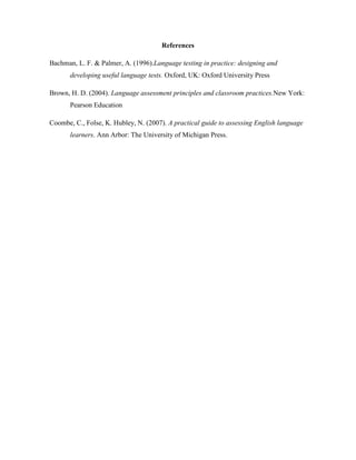 References
Bachman, L. F. & Palmer, A. (1996).Language testing in practice: designing and
developing useful language tests. Oxford, UK: Oxford University Press
Brown, H. D. (2004). Language assessment principles and classroom practices.New York:
Pearson Education
Coombe, C., Folse, K. Hubley, N. (2007). A practical guide to assessing English language
learners. Ann Arbor: The University of Michigan Press.
 