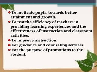 To motivate pupils towards better
attainment and growth.
To test the efficiency of teachers in
providing learning experiences and the
effectiveness of instruction and classroom
activities.
To improve instruction.
For guidance and counseling services.
For the purpose of promotions to the
student.
 