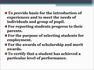 To provide basis for the introduction of
experiences and to meet the needs of
individuals and group of pupil.
For reporting students progress to their
parents.
For the purpose of selecting students for
employment.
For the awards of scholarship and merit
awards.
To certify that a student has achieved a
particular level of performance.
 