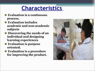 Characteristics
Evaluation is a continuous
process.
Evaluation includes
academic and non-academic
subjects
Discovering the needs of an
individual and designing
learning experiences
Evaluation is purpose
oriented.
Evaluation is a procedure
for improving the product.
 