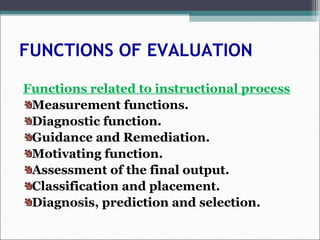 FUNCTIONS OF EVALUATION
Functions related to instructional process
Measurement functions.
Diagnostic function.
Guidance and Remediation.
Motivating function.
Assessment of the final output.
Classification and placement.
Diagnosis, prediction and selection.
 