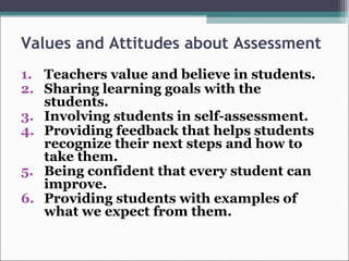 Values and Attitudes about Assessment
1. Teachers value and believe in students.
2. Sharing learning goals with the
students.
3. Involving students in self-assessment.
4. Providing feedback that helps students
recognize their next steps and how to
take them.
5. Being confident that every student can
improve.
6. Providing students with examples of
what we expect from them.
 