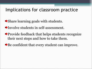 Implications for classroom practice
Share learning goals with students.
Involve students in self-assessment.
Provide feedback that helps students recognize
their next steps and how to take them.
Be confident that every student can improve.
 