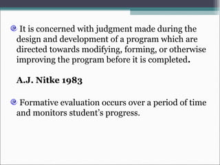It is concerned with judgment made during the
design and development of a program which are
directed towards modifying, forming, or otherwise
improving the program before it is completed.
A.J. Nitke 1983
Formative evaluation occurs over a period of time
and monitors student’s progress.
 