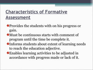 Characteristics of Formative
Assessment
Provides the students with on his progress or
gain.
Must be continuous starts with comment of
program until the time be complete it.
Informs students about extent of learning needs
to reach the education adjective.
Enables learning activities to be adjusted in
accordance with progress made or lack of it.
 