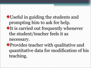 Useful in guiding the students and
prompting him to ask for help.
It is carried out frequently whenever
the student/teacher feels it as
necessary.
Provides teacher with qualitative and
quantitative data for modification of his
teaching.
 