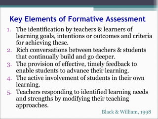 Key Elements of Formative Assessment
1. The identification by teachers & learners of
learning goals, intentions or outcomes and criteria
for achieving these.
2. Rich conversations between teachers & students
that continually build and go deeper.
3. The provision of effective, timely feedback to
enable students to advance their learning.
4. The active involvement of students in their own
learning.
5. Teachers responding to identified learning needs
and strengths by modifying their teaching
approaches.
Black & William, 1998
 