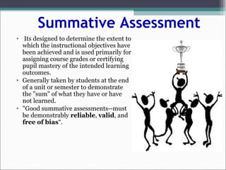 Summative Assessment
• Its designed to determine the extent to
which the instructional objectives have
been achieved and is used primarily for
assigning course grades or certifying
pupil mastery of the intended learning
outcomes.
• Generally taken by students at the end
of a unit or semester to demonstrate
the "sum" of what they have or have
not learned.
• "Good summative assessments--must
be demonstrably reliable, valid, and
free of bias“.
 