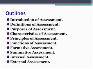Outlines
Introduction of Assessment.
Definitions of Assessment.
Purposes of Assessment.
Characteristics of Assessment.
Principles of Assessment.
Functions of Assessment.
Formative Assessment.
Summative Assessment.
Internal Assessment.
External Assessment.
 