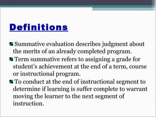 Definitions
Summative evaluation describes judgment about
the merits of an already completed program.
Term summative refers to assigning a grade for
student’s achievement at the end of a term, course
or instructional program.
To conduct at the end of instructional segment to
determine if learning is suffer complete to warrant
moving the learner to the next segment of
instruction.
 