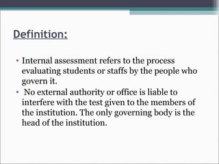 Definition:
• Internal assessment refers to the process
evaluating students or staffs by the people who
govern it.
• No external authority or office is liable to
interfere with the test given to the members of
the institution. The only governing body is the
head of the institution.
 