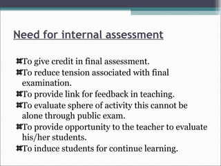 Need for internal assessment
To give credit in final assessment.
To reduce tension associated with final
examination.
To provide link for feedback in teaching.
To evaluate sphere of activity this cannot be
alone through public exam.
To provide opportunity to the teacher to evaluate
his/her students.
To induce students for continue learning.
 
