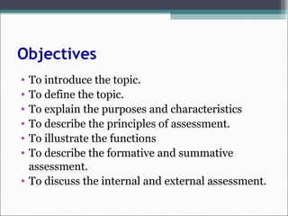 Objectives
• To introduce the topic.
• To define the topic.
• To explain the purposes and characteristics
• To describe the principles of assessment.
• To illustrate the functions
• To describe the formative and summative
assessment.
• To discuss the internal and external assessment.
 