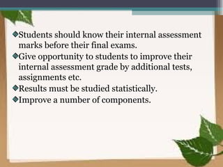 Students should know their internal assessment
marks before their final exams.
Give opportunity to students to improve their
internal assessment grade by additional tests,
assignments etc.
Results must be studied statistically.
Improve a number of components.
 