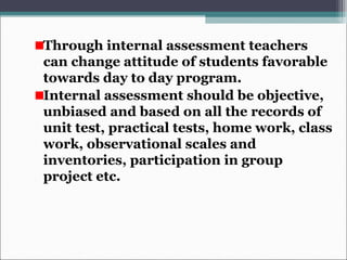 Through internal assessment teachers
can change attitude of students favorable
towards day to day program.
Internal assessment should be objective,
unbiased and based on all the records of
unit test, practical tests, home work, class
work, observational scales and
inventories, participation in group
project etc.
 