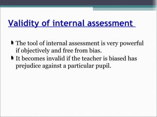 Validity of internal assessment
The tool of internal assessment is very powerful
if objectively and free from bias.
It becomes invalid if the teacher is biased has
prejudice against a particular pupil.
 
