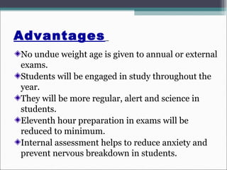 Advantages
No undue weight age is given to annual or external
exams.
Students will be engaged in study throughout the
year.
They will be more regular, alert and science in
students.
Eleventh hour preparation in exams will be
reduced to minimum.
Internal assessment helps to reduce anxiety and
prevent nervous breakdown in students.
 