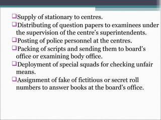 Supply of stationary to centres.
Distributing of question papers to examinees under
the supervision of the centre’s superintendents.
Posting of police personnel at the centres.
Packing of scripts and sending them to board’s
office or examining body office.
Deployment of special squads for checking unfair
means.
Assignment of fake of fictitious or secret roll
numbers to answer books at the board’s office.
 