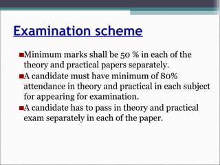 Examination scheme
Minimum marks shall be 50 % in each of the
theory and practical papers separately.
A candidate must have minimum of 80%
attendance in theory and practical in each subject
for appearing for examination.
A candidate has to pass in theory and practical
exam separately in each of the paper.
 