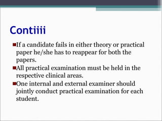 Contiiii
If a candidate fails in either theory or practical
paper he/she has to reappear for both the
papers.
All practical examination must be held in the
respective clinical areas.
One internal and external examiner should
jointly conduct practical examination for each
student.
 