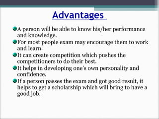 Advantages
A person will be able to know his/her performance
and knowledge.
For most people exam may encourage them to work
and learn.
It can create competition which pushes the
competitioners to do their best.
It helps in developing one’s own personality and
confidence.
If a person passes the exam and got good result, it
helps to get a scholarship which will bring to have a
good job.
 