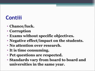 Contiii
• Chance/luck.
• Corruption
• Exams without specific objectives.
• Negative effect/impact on the students.
• No attention over research.
• It is time consuming.
• Pet questions are respected.
• Standards vary from board to board and
universities in the same year.
 