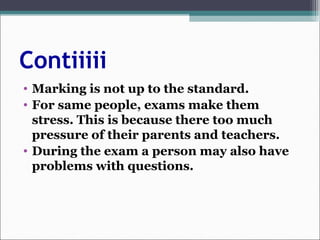 Contiiiii
• Marking is not up to the standard.
• For same people, exams make them
stress. This is because there too much
pressure of their parents and teachers.
• During the exam a person may also have
problems with questions.
 