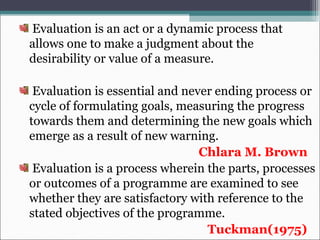 Evaluation is an act or a dynamic process that
allows one to make a judgment about the
desirability or value of a measure.
Evaluation is essential and never ending process or
cycle of formulating goals, measuring the progress
towards them and determining the new goals which
emerge as a result of new warning.
Chlara M. Brown
Evaluation is a process wherein the parts, processes
or outcomes of a programme are examined to see
whether they are satisfactory with reference to the
stated objectives of the programme.
Tuckman(1975)
 