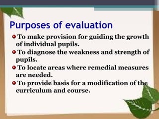 Purposes of evaluation
To make provision for guiding the growth
of individual pupils.
To diagnose the weakness and strength of
pupils.
To locate areas where remedial measures
are needed.
To provide basis for a modification of the
curriculum and course.
 