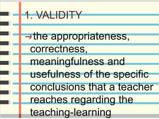1. VALIDITY
the appropriateness,
correctness,
meaningfulness and
usefulness of the specific
conclusions that a teacher
reaches regarding the
teaching-learning
 