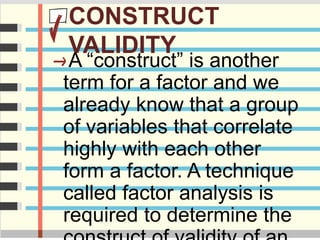 CONSTRUCT
VALIDITY
A “construct” is another
term for a factor and we
already know that a group
of variables that correlate
highly with each other
form a factor. A technique
called factor analysis is
required to determine the
 