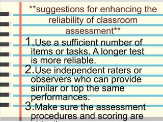 **suggestions for enhancing the
reliability of classroom
assessment**
1.Use a sufficient number of
items or tasks. A longer test
is more reliable.
2.Use independent raters or
observers who can provide
similar or top the same
performances.
3.Make sure the assessment
procedures and scoring are
 
