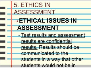 5. ETHICS IN
ASSESSMENT
ETHICAL ISSUES IN
ASSESSMENT
• Test results and assessment
results are confidential
results. Results should be
communicated to the
students in a way that other
students would not be in
 