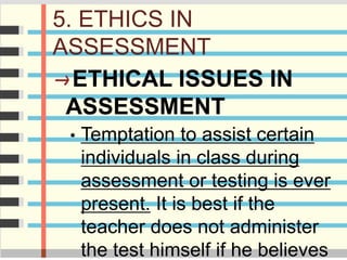 5. ETHICS IN
ASSESSMENT
ETHICAL ISSUES IN
ASSESSMENT
• Temptation to assist certain
individuals in class during
assessment or testing is ever
present. It is best if the
teacher does not administer
the test himself if he believes
 