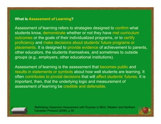 Rethinking Classroom Assessment with Purpose in Mind, Western and Northern
Canadian Protocol (2006), p 55
What Is Assessment of Learning?
Assessment of learning refers to strategies designed to confirm what
students know, demonstrate whether or not they have met curriculum
outcomes or the goals of their individualized programs, or to certify
proficiency and make decisions about students’ future programs or
placements. It is designed to provide evidence of achievement to parents,
other educators, the students themselves, and sometimes to outside
groups (e.g., employers, other educational institutions).
Assessment of learning is the assessment that becomes public and
results in statements or symbols about how well students are learning. It
often contributes to pivotal decisions that will affect students’ futures. It is
important, then, that the underlying logic and measurement of
assessment of learning be credible and defensible.
 