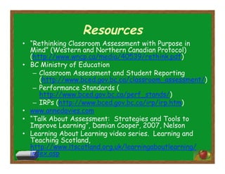 Resources
•  “Rethinking Classroom Assessment with Purpose in
Mind” (Western and Northern Canadian Protocol)
(http://www.wncp.ca/media/40539/rethink.pdf)
•  BC Ministry of Education
–  Classroom Assessment and Student Reporting
(http://www.bced.gov.bc.ca/classroom_assessment/)
–  Performance Standards (
http://www.bced.gov.bc.ca/perf_stands/)
–  IRPs (http://www.bced.gov.bc.ca/irp/irp.htm)
•  www.annedavies.com
•  “Talk About Assessment: Strategies and Tools to
Improve Learning”, Damian Cooper, 2007, Nelson
•  Learning About Learning video series. Learning and
Teaching Scotland,
http://www.ltscotland.org.uk/learningaboutlearning/
index.asp
 