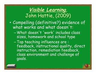 Visible Learning,
John Hattie, (2009)
•  Compelling (definitive?) evidence of
what works and what doesn't:
– What doesn't 'work' includes class
sizes, homework and school type
– Top teaching influences are :
feedback, instructional quality, direct
instruction, remediation feedback,
class environment and challenge of
goals.
 