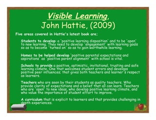 Visible Learning,
John Hattie, (2009)
Five areas covered in Hattie's latest book are;
Students to develop: a 'positive learning disposition' and to be 'open'
to new learning. They need to develop 'engagement' with learning goals
so as to become 'turned on' so as to gain worthwhile learning.
Homes to be helped develop 'positive parental expectations and
aspirations' as 'positive parent alignment' with school is vital.
Schools to provide a positive, optimistic, invitational, trusting and safe
learning climate. One that welcomes student errors and develops
positive peer influences; that gives both teachers and learner's respect
as learners.
Teachers who are seen by their students as quality teachers. Who
provide clarity of expectations and a belief that all can learn. Teachers
who are 'open' to new ideas, who develop positive learning climate, and
who value the importance of student effort to improve.
A curriculum that is explicit to learners and that provides challenging in
depth experiences.
 