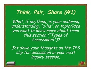 Think, Pair, Share (#1)
What, if anything, is your enduring
understanding, “a-ha”, or topic/idea
you want to know more about from
this section (“Types of
Assessment”)?
Jot down your thoughts on the TPS
slip for discussion in your next
inquiry session.
 